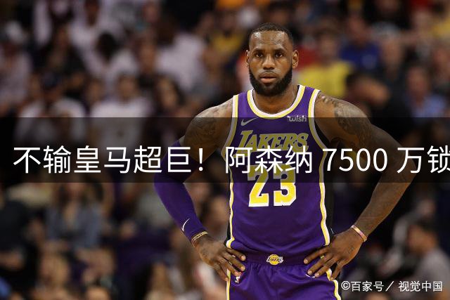 不输皇马超巨！阿森纳 7500 万锁定平替神锋，完美复刻伯纳乌爆点