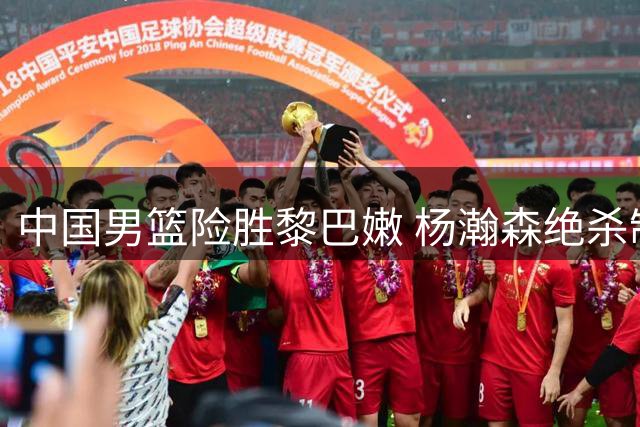 中国男篮险胜黎巴嫩 杨瀚森绝杀制胜