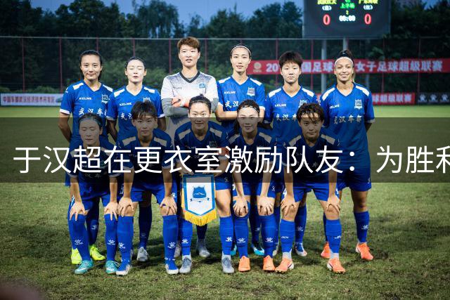 于汉超在更衣室激励队友：为胜利拼尽全力，以成绩赢得尊重