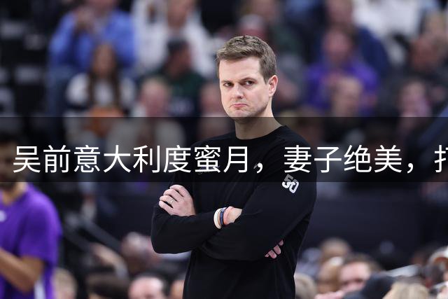 吴前意大利度蜜月，妻子绝美，打了15年CBA，做助教为退役铺路