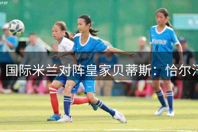 国际米兰对阵皇家贝蒂斯：恰尔汗奥卢领衔 迪乌夫博尼先发