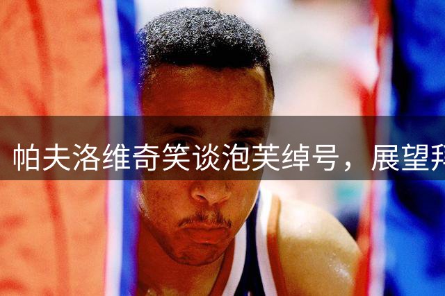 帕夫洛维奇笑谈"泡芙"绰号，展望拜仁新征程