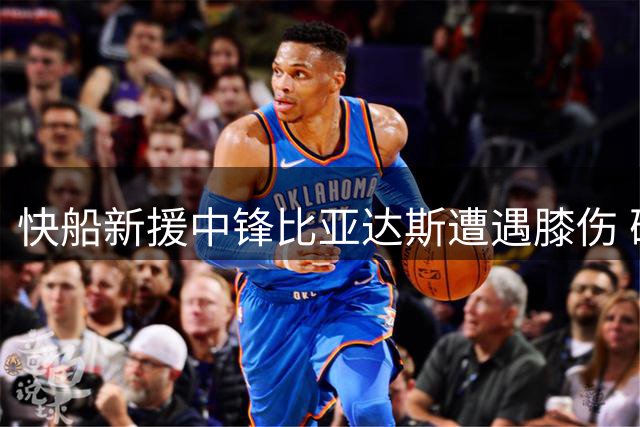 快船新援中锋比亚达斯遭遇膝伤 确定缺席2026赛季