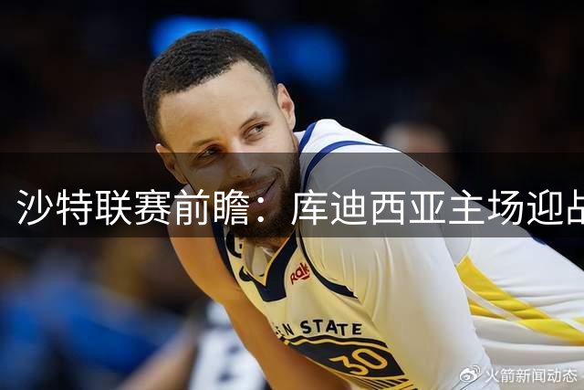 沙特联赛前瞻：库迪西亚主场迎战吉达联合 防守隐患成焦点战关键