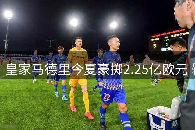 皇家马德里今夏豪掷2.25亿欧元 转会投入西甲第一