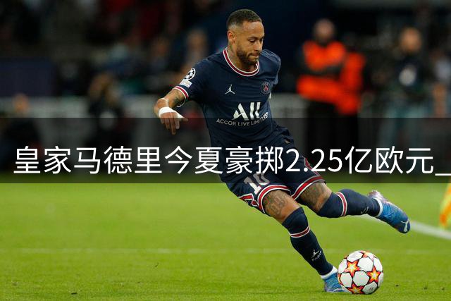 皇家马德里今夏豪掷2.25亿欧元 转会投入西甲第一