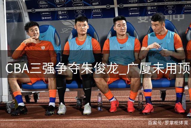CBA三强争夺朱俊龙 广厦未用顶薪留人暗藏玄机